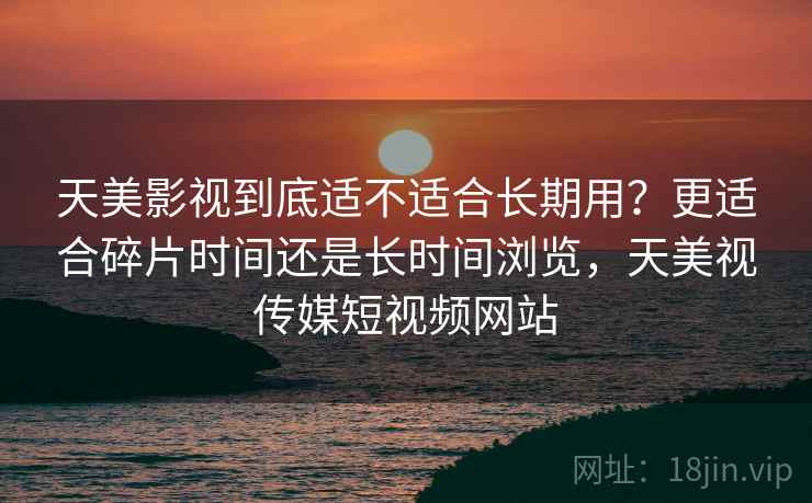 天美影视到底适不适合长期用?更适合碎片时间还是长时间浏览,天美视传媒短视频网站 天美影视到底适不适合长期用?更适合碎片时间还是长时间浏览,天美视传媒短视频网站