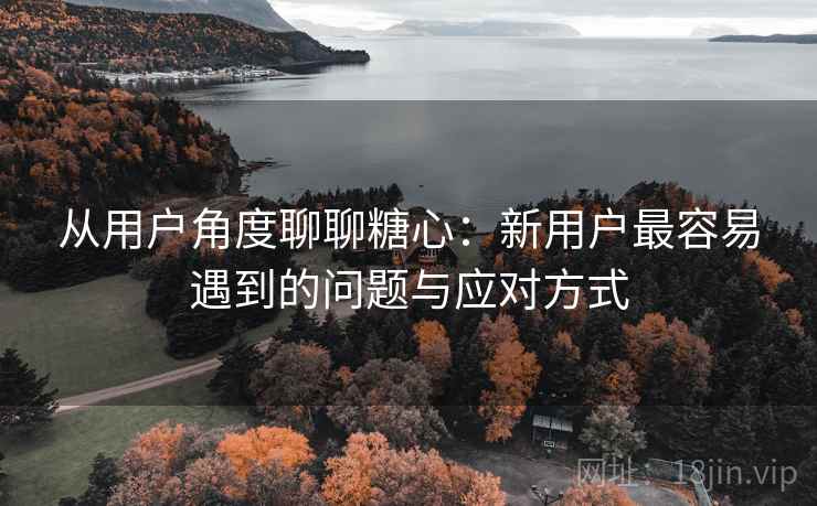从用户角度聊聊糖心:新用户最容易遇到的问题与应对方式 从用户角度聊聊糖心:新用户最容易遇到的问题与应对方式