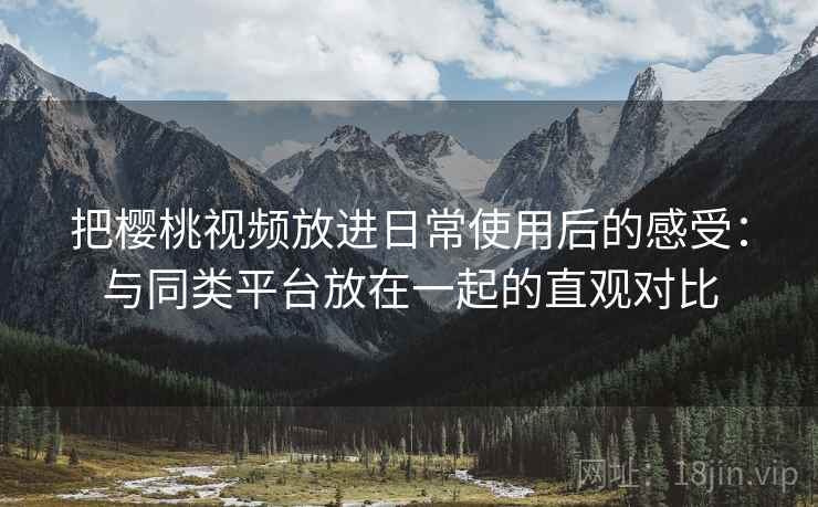 把樱桃视频放进日常使用后的感受：与同类平台放在一起的直观对比