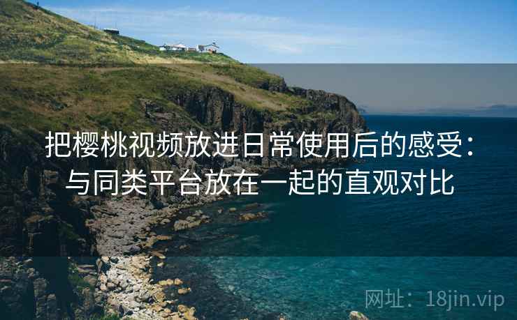 把樱桃视频放进日常使用后的感受:与同类平台放在一起的直观对比 把樱桃视频放进日常使用后的感受:与同类平台放在一起的直观对比