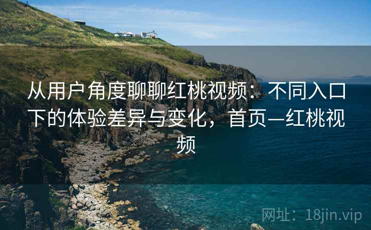 从用户角度聊聊红桃视频:不同入口下的体验差异与变化,首页—红桃视频 从用户角度聊聊红桃视频:不同入口下的体验差异与变化,首页—红桃视频