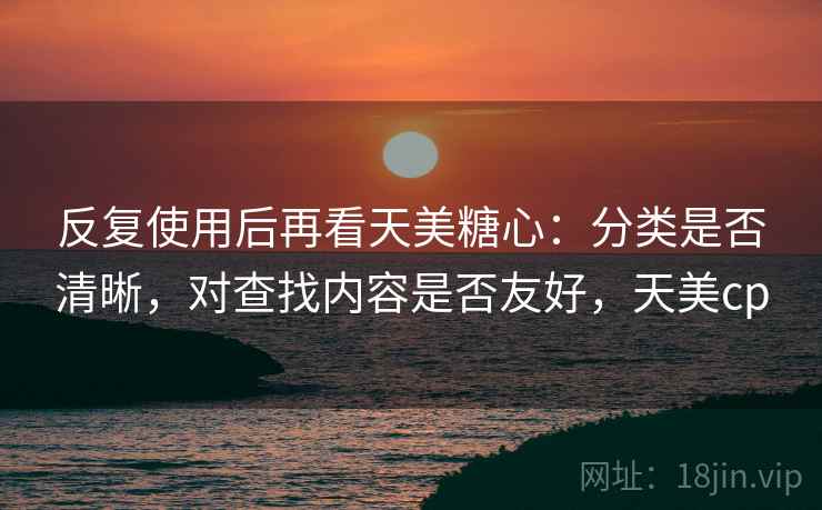 反复使用后再看天美糖心:分类是否清晰,对查找内容是否友好,天美cp 反复使用后再看天美糖心:分类是否清晰,对查找内容是否友好,天美cp