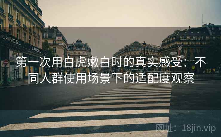 第一次用白虎嫩白时的真实感受：不同人群使用场景下的适配度观察