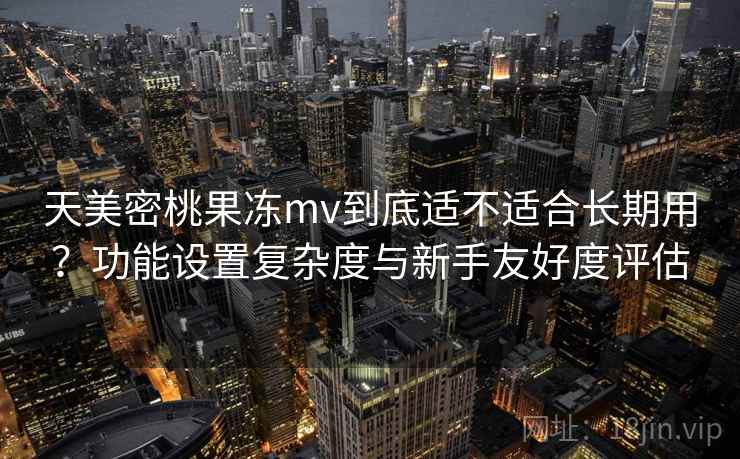 天美密桃果冻mv到底适不适合长期用?功能设置复杂度与新手友好度评估 天美密桃果冻mv到底适不适合长期用?功能设置复杂度与新手友好度评估