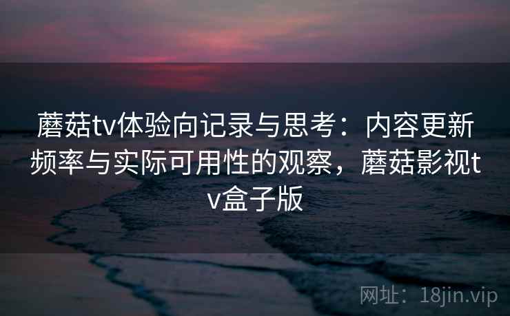 蘑菇tv体验向记录与思考：内容更新频率与实际可用性的观察，蘑菇影视tv盒子版