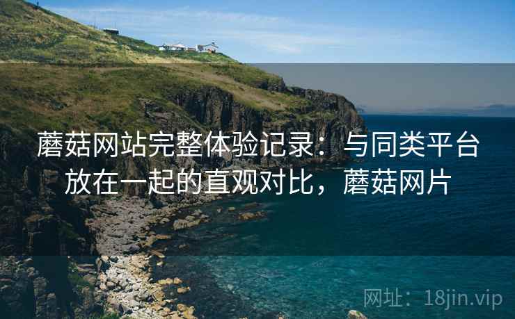 蘑菇网站完整体验记录:与同类平台放在一起的直观对比,蘑菇网片 蘑菇网站完整体验记录:与同类平台放在一起的直观对比,蘑菇网片