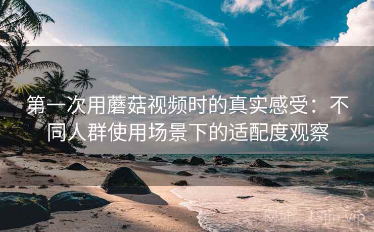 第一次用蘑菇视频时的真实感受：不同人群使用场景下的适配度观察
