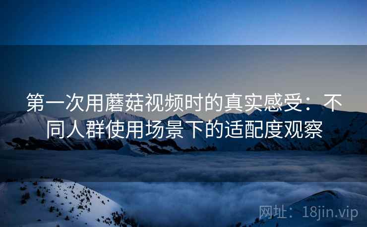 第一次用蘑菇视频时的真实感受:不同人群使用场景下的适配度观察 第一次用蘑菇视频时的真实感受:不同人群使用场景下的适配度观察