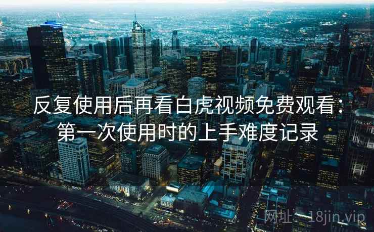 反复使用后再看白虎视频免费观看:第一次使用时的上手难度记录 反复使用后再看白虎视频免费观看:第一次使用时的上手难度记录