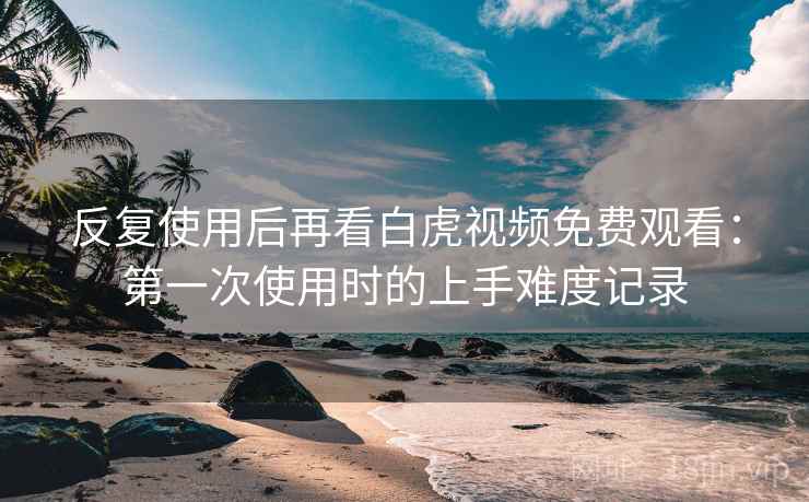 反复使用后再看白虎视频免费观看:第一次使用时的上手难度记录 反复使用后再看白虎视频免费观看:第一次使用时的上手难度记录