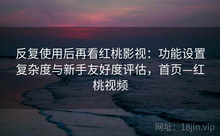 反复使用后再看红桃影视：功能设置复杂度与新手友好度评估，首页—红桃视频