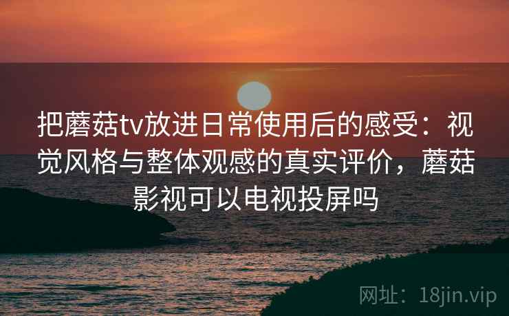 把蘑菇tv放进日常使用后的感受：视觉风格与整体观感的真实评价，蘑菇影视可以电视投屏吗