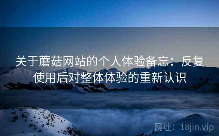 关于蘑菇网站的个人体验备忘:反复使用后对整体体验的重新认识 关于蘑菇网站的个人体验备忘:反复使用后对整体体验的重新认识
