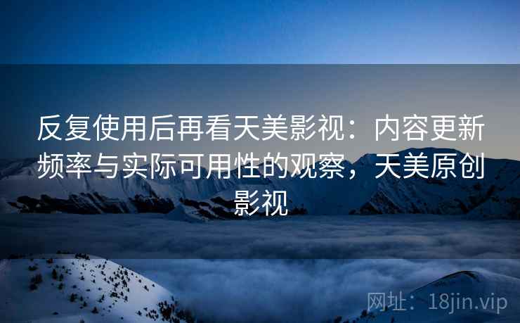 反复使用后再看天美影视：内容更新频率与实际可用性的观察，天美原创影视