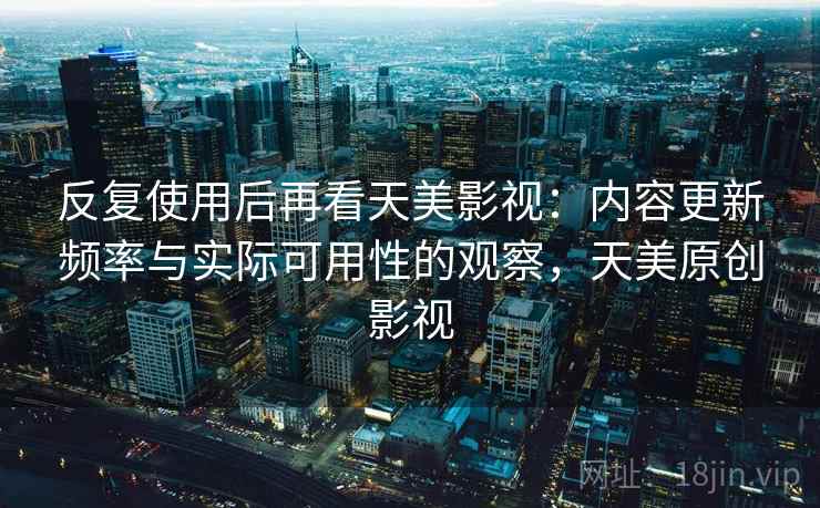 反复使用后再看天美影视：内容更新频率与实际可用性的观察，天美原创影视