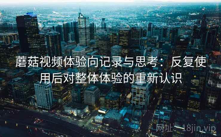 蘑菇视频体验向记录与思考：反复使用后对整体体验的重新认识