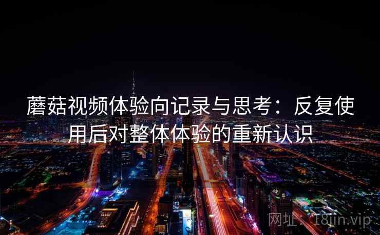 蘑菇视频体验向记录与思考:反复使用后对整体体验的重新认识 蘑菇视频体验向记录与思考:反复使用后对整体体验的重新认识
