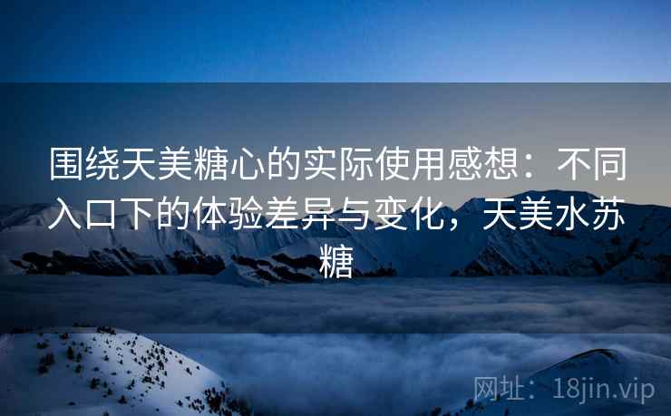围绕天美糖心的实际使用感想:不同入口下的体验差异与变化,天美水苏糖 围绕天美糖心的实际使用感想:不同入口下的体验差异与变化,天美水苏糖