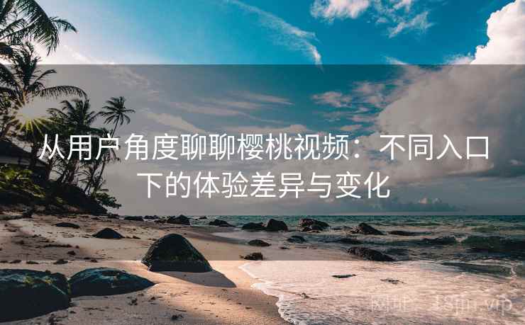 从用户角度聊聊樱桃视频：不同入口下的体验差异与变化