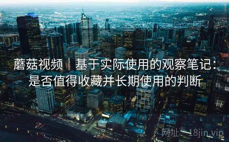 蘑菇视频|基于实际使用的观察笔记:是否值得收藏并长期使用的判断 蘑菇视频|基于实际使用的观察笔记:是否值得收藏并长期使用的判断
