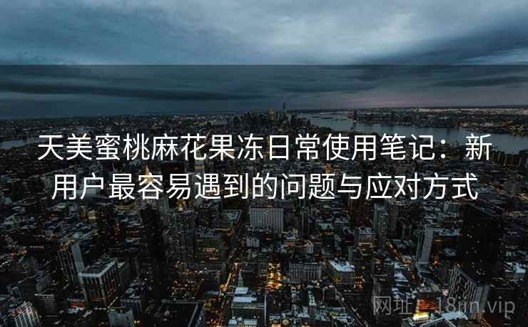 天美蜜桃麻花果冻日常使用笔记:新用户最容易遇到的问题与应对方式 天美蜜桃麻花果冻日常使用笔记:新用户最容易遇到的问题与应对方式
