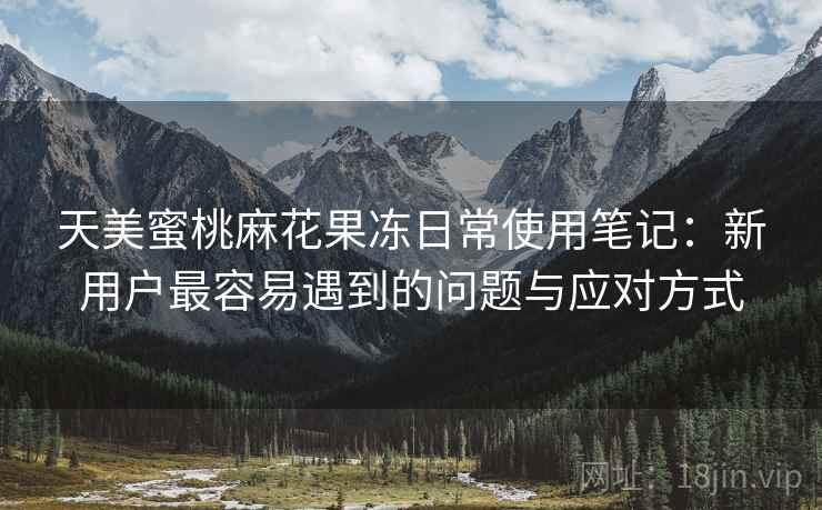 天美蜜桃麻花果冻日常使用笔记:新用户最容易遇到的问题与应对方式 天美蜜桃麻花果冻日常使用笔记:新用户最容易遇到的问题与应对方式
