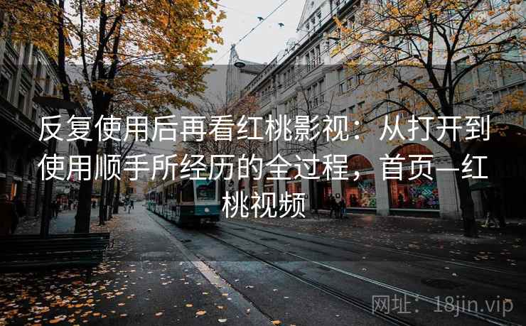 反复使用后再看红桃影视:从打开到使用顺手所经历的全过程,首页—红桃视频 反复使用后再看红桃影视:从打开到使用顺手所经历的全过程,首页—红桃视频