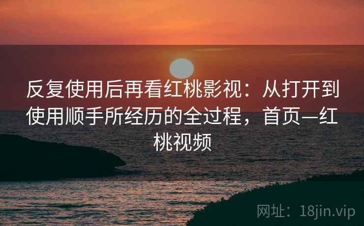 反复使用后再看红桃影视:从打开到使用顺手所经历的全过程,首页—红桃视频 反复使用后再看红桃影视:从打开到使用顺手所经历的全过程,首页—红桃视频