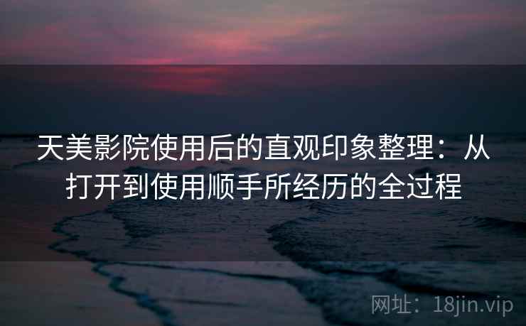 天美影院使用后的直观印象整理:从打开到使用顺手所经历的全过程 天美影院使用后的直观印象整理:从打开到使用顺手所经历的全过程
