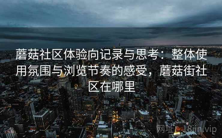 蘑菇社区体验向记录与思考:整体使用氛围与浏览节奏的感受,蘑菇街社区在哪里 蘑菇社区体验向记录与思考:整体使用氛围与浏览节奏的感受,蘑菇街社区在哪里