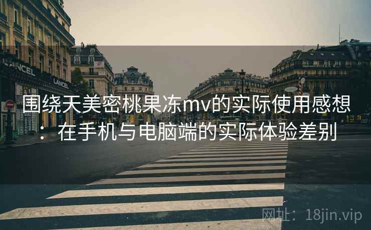 围绕天美密桃果冻mv的实际使用感想：在手机与电脑端的实际体验差别