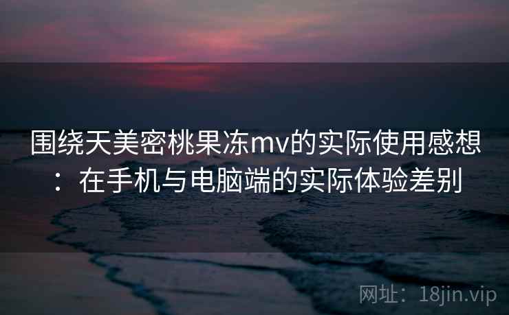 围绕天美密桃果冻mv的实际使用感想:在手机与电脑端的实际体验差别 围绕天美密桃果冻mv的实际使用感想:在手机与电脑端的实际体验差别