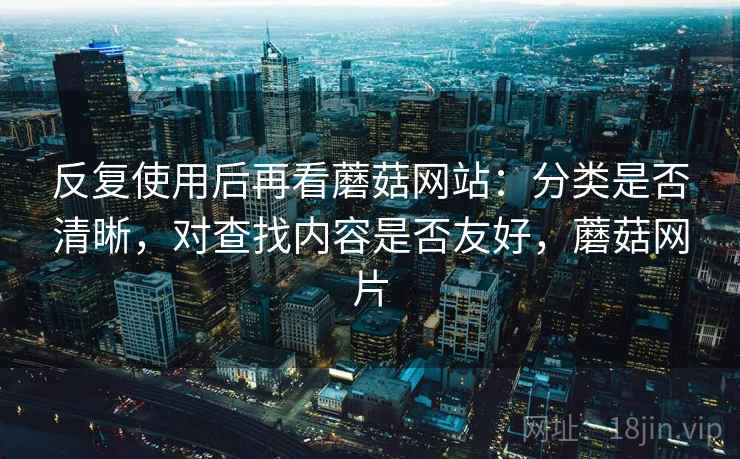 反复使用后再看蘑菇网站:分类是否清晰,对查找内容是否友好,蘑菇网片 反复使用后再看蘑菇网站:分类是否清晰,对查找内容是否友好,蘑菇网片