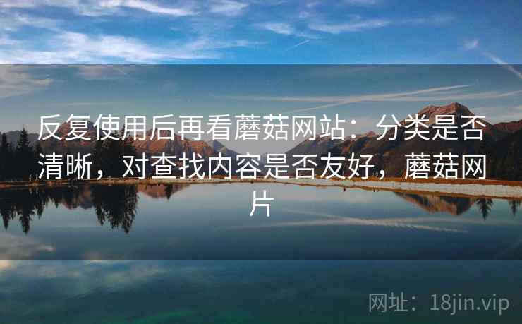 反复使用后再看蘑菇网站:分类是否清晰,对查找内容是否友好,蘑菇网片 反复使用后再看蘑菇网站:分类是否清晰,对查找内容是否友好,蘑菇网片