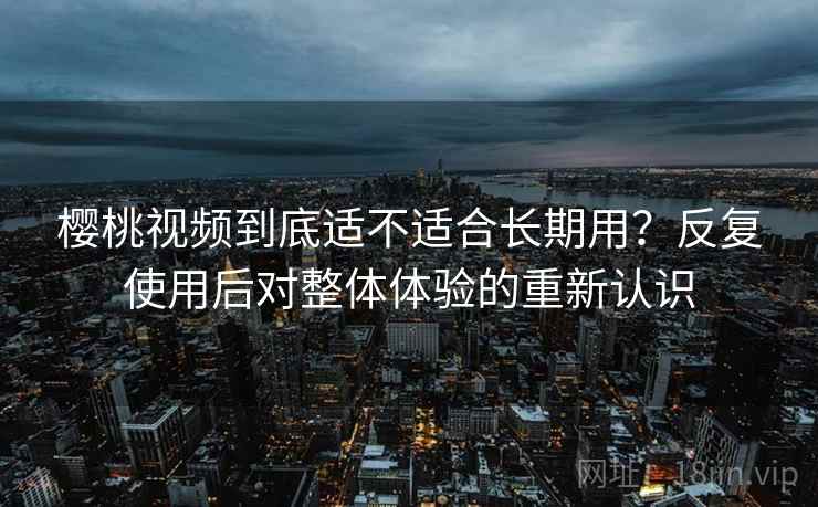 樱桃视频到底适不适合长期用？反复使用后对整体体验的重新认识