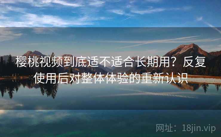 樱桃视频到底适不适合长期用?反复使用后对整体体验的重新认识 樱桃视频到底适不适合长期用?反复使用后对整体体验的重新认识