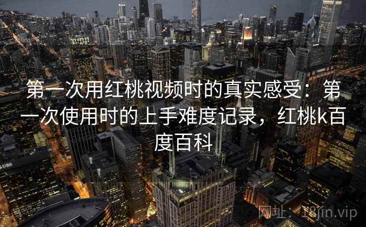 第一次用红桃视频时的真实感受:第一次使用时的上手难度记录,红桃k百度百科 第一次用红桃视频时的真实感受:第一次使用时的上手难度记录,红桃k百度百科