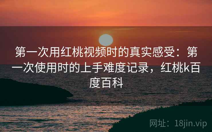第一次用红桃视频时的真实感受:第一次使用时的上手难度记录,红桃k百度百科 第一次用红桃视频时的真实感受:第一次使用时的上手难度记录,红桃k百度百科