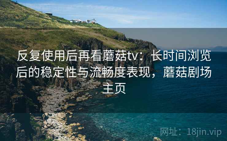反复使用后再看蘑菇tv:长时间浏览后的稳定性与流畅度表现,蘑菇剧场主页 反复使用后再看蘑菇tv:长时间浏览后的稳定性与流畅度表现,蘑菇剧场主页