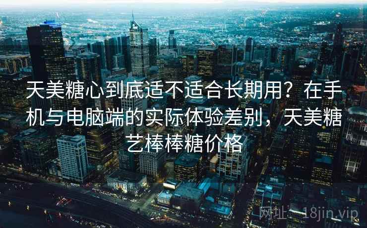 天美糖心到底适不适合长期用?在手机与电脑端的实际体验差别,天美糖艺棒棒糖价格 天美糖心到底适不适合长期用?在手机与电脑端的实际体验差别,天美糖艺棒棒糖价格