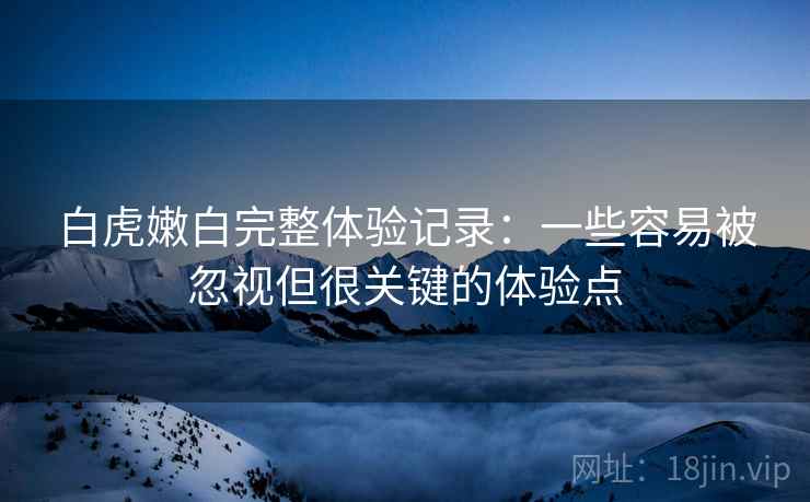 白虎嫩白完整体验记录:一些容易被忽视但很关键的体验点 白虎嫩白完整体验记录:一些容易被忽视但很关键的体验点