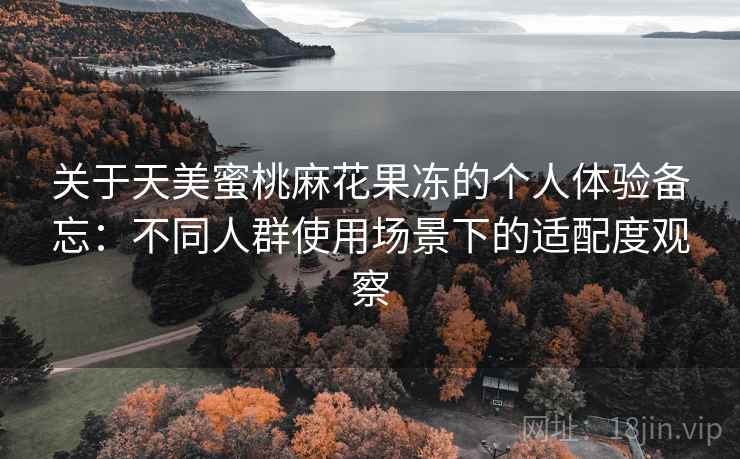 关于天美蜜桃麻花果冻的个人体验备忘:不同人群使用场景下的适配度观察 关于天美蜜桃麻花果冻的个人体验备忘:不同人群使用场景下的适配度观察