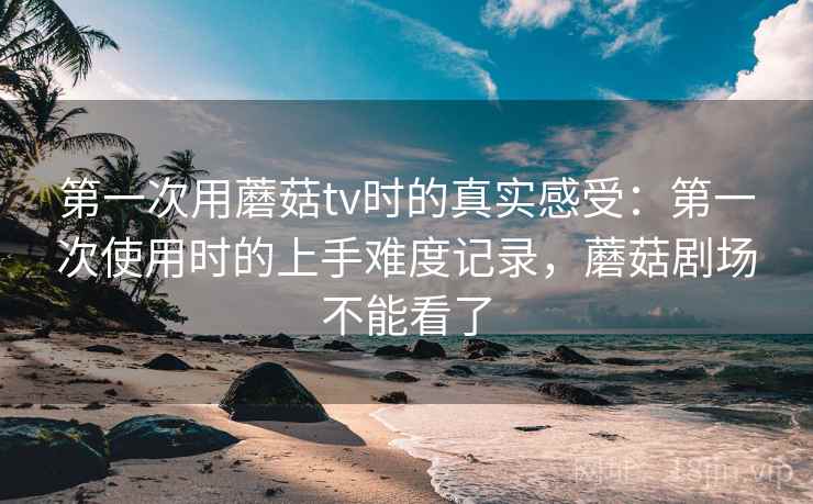 第一次用蘑菇tv时的真实感受:第一次使用时的上手难度记录,蘑菇剧场不能看了 第一次用蘑菇tv时的真实感受:第一次使用时的上手难度记录,蘑菇剧场不能看了