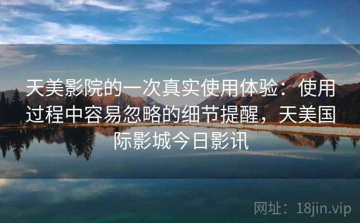 天美影院的一次真实使用体验:使用过程中容易忽略的细节提醒,天美国际影城今日影讯 天美影院的一次真实使用体验:使用过程中容易忽略的细节提醒,天美国际影城今日影讯