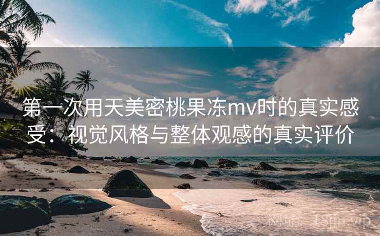 第一次用天美密桃果冻mv时的真实感受:视觉风格与整体观感的真实评价 第一次用天美密桃果冻mv时的真实感受:视觉风格与整体观感的真实评价