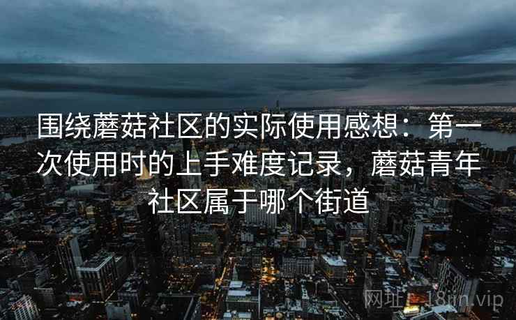 围绕蘑菇社区的实际使用感想:第一次使用时的上手难度记录,蘑菇青年社区属于哪个街道 围绕蘑菇社区的实际使用感想:第一次使用时的上手难度记录,蘑菇青年社区属于哪个街道