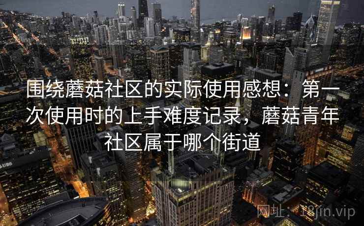 围绕蘑菇社区的实际使用感想:第一次使用时的上手难度记录,蘑菇青年社区属于哪个街道 围绕蘑菇社区的实际使用感想:第一次使用时的上手难度记录,蘑菇青年社区属于哪个街道