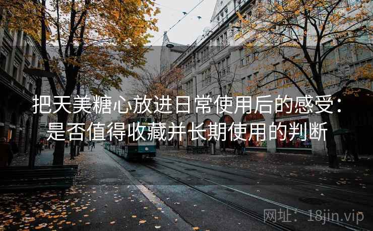 把天美糖心放进日常使用后的感受:是否值得收藏并长期使用的判断 把天美糖心放进日常使用后的感受:是否值得收藏并长期使用的判断